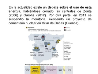 En la actualidad existe un debate sobre el uso de esta
energía, habiéndose cerrado las centrales de Zorita
(2006) y Garoña (2012). Por otra parte, en 2011 se
suspendió la moratoria, existiendo un proyecto de
cementerio nuclear en Villar de Cañas (Cuenca).
 