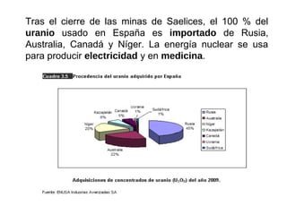 Tras el cierre de las minas de Saelices, el 100 % del
uranio usado en España es importado de Rusia,
Australia, Canadá y Níger. La energía nuclear se usa
para producir electricidad y en medicina.
 