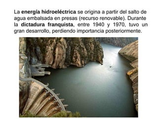 La energía hidroeléctrica se origina a partir del salto de
agua embalsada en presas (recurso renovable). Durante
la dictadura franquista, entre 1940 y 1970, tuvo un
gran desarrollo, perdiendo importancia posteriormente.
 