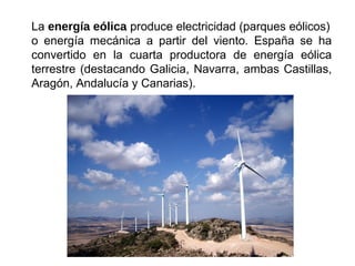 La energía eólica produce electricidad (parques eólicos)
o energía mecánica a partir del viento. España se ha
convertido en la cuarta productora de energía eólica
terrestre (destacando Galicia, Navarra, ambas Castillas,
Aragón, Andalucía y Canarias).
 