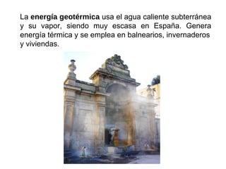 La energía geotérmica usa el agua caliente subterránea
y su vapor, siendo muy escasa en España. Genera
energía térmica y se emplea en balnearios, invernaderos
y viviendas.
 