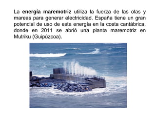 La energía maremotriz utiliza la fuerza de las olas y
mareas para generar electricidad. España tiene un gran
potencial de uso de esta energía en la costa cantábrica,
donde en 2011 se abrió una planta maremotriz en
Mutriku (Guipúzcoa).
 