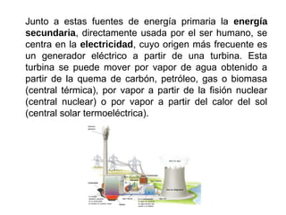 Junto a estas fuentes de energía primaria la energía
secundaria, directamente usada por el ser humano, se
centra en la electricidad, cuyo origen más frecuente es
un generador eléctrico a partir de una turbina. Esta
turbina se puede mover por vapor de agua obtenido a
partir de la quema de carbón, petróleo, gas o biomasa
(central térmica), por vapor a partir de la fisión nuclear
(central nuclear) o por vapor a partir del calor del sol
(central solar termoeléctrica).
 