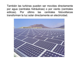 También las turbinas pueden ser movidas directamente
por agua (centrales hidráulicas) o por viento (centrales
eólicas). Por último las centrales fotovoltaicas
transforman la luz solar directamente en electricidad.
 