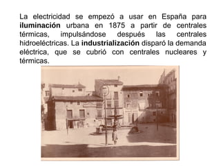 La electricidad se empezó a usar en España para
iluminación urbana en 1875 a partir de centrales
térmicas, impulsándose después las centrales
hidroeléctricas. La industrialización disparó la demanda
eléctrica, que se cubrió con centrales nucleares y
térmicas.
 