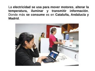 La electricidad se usa para mover motores, alterar la
temperatura, iluminar y transmitir información.
Donde más se consume es en Cataluña, Andalucía y
Madrid.
 