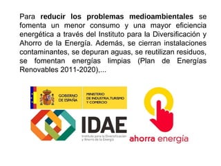 Para reducir los problemas medioambientales se
fomenta un menor consumo y una mayor eficiencia
energética a través del Instituto para la Diversificación y
Ahorro de la Energía. Además, se cierran instalaciones
contaminantes, se depuran aguas, se reutilizan residuos,
se fomentan energías limpias (Plan de Energías
Renovables 2011-2020),...
 