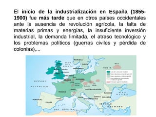 El inicio de la industrialización en España (1855-
1900) fue más tarde que en otros países occidentales
ante la ausencia de revolución agrícola, la falta de
materias primas y energías, la insuficiente inversión
industrial, la demanda limitada, el atraso tecnológico y
los problemas políticos (guerras civiles y pérdida de
colonias),...
 