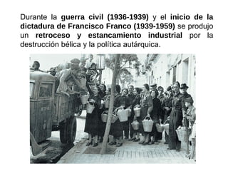 Durante la guerra civil (1936-1939) y el inicio de la
dictadura de Francisco Franco (1939-1959) se produjo
un retroceso y estancamiento industrial por la
destrucción bélica y la política autárquica.
 