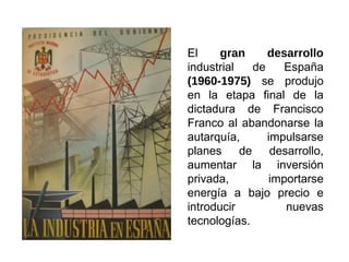 El gran desarrollo
industrial de España
(1960-1975) se produjo
en la etapa final de la
dictadura de Francisco
Franco al abandonarse la
autarquía, impulsarse
planes de desarrollo,
aumentar la inversión
privada, importarse
energía a bajo precio e
introducir nuevas
tecnologías.
 