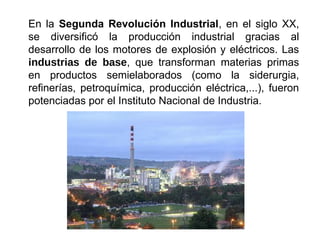 En la Segunda Revolución Industrial, en el siglo XX,
se diversificó la producción industrial gracias al
desarrollo de los motores de explosión y eléctricos. Las
industrias de base, que transforman materias primas
en productos semielaborados (como la siderurgia,
refinerías, petroquímica, producción eléctrica,...), fueron
potenciadas por el Instituto Nacional de Industria.
 