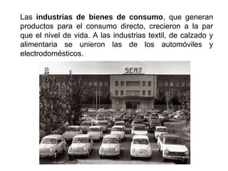 Las industrias de bienes de consumo, que generan
productos para el consumo directo, crecieron a la par
que el nivel de vida. A las industrias textil, de calzado y
alimentaria se unieron las de los automóviles y
electrodomésticos.
 