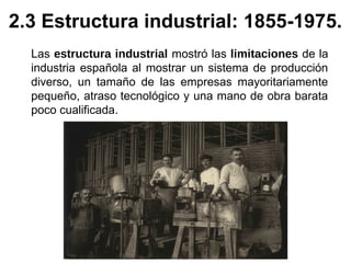 Las estructura industrial mostró las limitaciones de la
industria española al mostrar un sistema de producción
diverso, un tamaño de las empresas mayoritariamente
pequeño, atraso tecnológico y una mano de obra barata
poco cualificada.
2.3 Estructura industrial: 1855-1975.
 