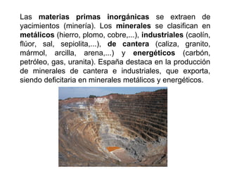 Las materias primas inorgánicas se extraen de
yacimientos (minería). Los minerales se clasifican en
metálicos (hierro, plomo, cobre,...), industriales (caolín,
flúor, sal, sepiolita,...), de cantera (caliza, granito,
mármol, arcilla, arena,...) y energéticos (carbón,
petróleo, gas, uranita). España destaca en la producción
de minerales de cantera e industriales, que exporta,
siendo deficitaria en minerales metálicos y energéticos.
 