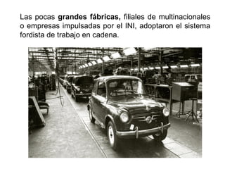 Las pocas grandes fábricas, filiales de multinacionales
o empresas impulsadas por el INI, adoptaron el sistema
fordista de trabajo en cadena.
 