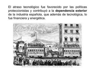 El atraso tecnológico fue favorecido por las políticas
proteccionistas y contribuyó a la dependencia exterior
de la industria española, que además de tecnológica, lo
fue financiera y energética.
 