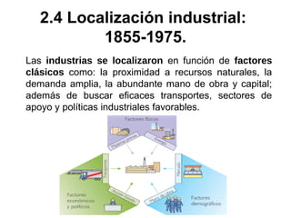 Las industrias se localizaron en función de factores
clásicos como: la proximidad a recursos naturales, la
demanda amplia, la abundante mano de obra y capital;
además de buscar eficaces transportes, sectores de
apoyo y políticas industriales favorables.
2.4 Localización industrial:
1855-1975.
 