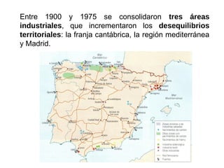 Entre 1900 y 1975 se consolidaron tres áreas
industriales, que incrementaron los desequilibrios
territoriales: la franja cantábrica, la región mediterránea
y Madrid.
 