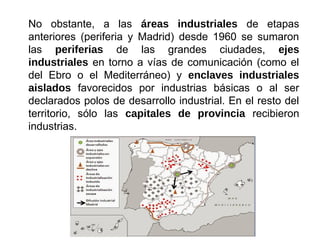 No obstante, a las áreas industriales de etapas
anteriores (periferia y Madrid) desde 1960 se sumaron
las periferias de las grandes ciudades, ejes
industriales en torno a vías de comunicación (como el
del Ebro o el Mediterráneo) y enclaves industriales
aislados favorecidos por industrias básicas o al ser
declarados polos de desarrollo industrial. En el resto del
territorio, sólo las capitales de provincia recibieron
industrias.
 