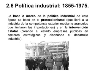 La base o marco de la política industrial de esta
época se basó en el proteccionismo (que libró a la
industria de la competencia exterior mediante aranceles
que limitaron las importaciones) y en la intervención
estatal (creando el estado empresas públicas en
sectores estratégicos y diseñando el desarrollo
industrial).
2.6 Política industrial: 1855-1975.
 