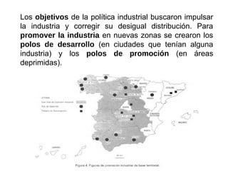 Los objetivos de la política industrial buscaron impulsar
la industria y corregir su desigual distribución. Para
promover la industria en nuevas zonas se crearon los
polos de desarrollo (en ciudades que tenían alguna
industria) y los polos de promoción (en áreas
deprimidas).
 
