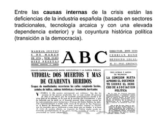 Entre las causas internas de la crisis están las
deficiencias de la industria española (basada en sectores
tradicionales, tecnología arcaica y con una elevada
dependencia exterior) y la coyuntura histórica política
(transición a la democracia).
 