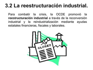 Para combatir la crisis, la OCDE promovió la
reestructuración industrial a través de la reconversión
industrial y la reindustrialización mediante ayudas
estatales financieras, fiscales y laborales.
3.2 La reestructuración industrial.
 