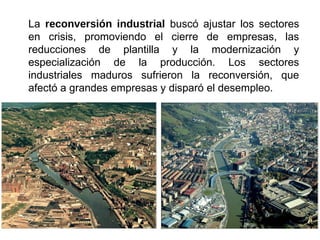 La reconversión industrial buscó ajustar los sectores
en crisis, promoviendo el cierre de empresas, las
reducciones de plantilla y la modernización y
especialización de la producción. Los sectores
industriales maduros sufrieron la reconversión, que
afectó a grandes empresas y disparó el desempleo.
 