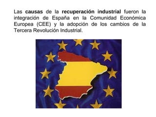 Las causas de la recuperación industrial fueron la
integración de España en la Comunidad Económica
Europea (CEE) y la adopción de los cambios de la
Tercera Revolución Industrial.
 