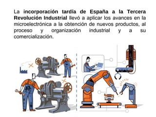 La incorporación tardía de España a la Tercera
Revolución Industrial llevó a aplicar los avances en la
microelectrónica a la obtención de nuevos productos, al
proceso y organización industrial y a su
comercialización.
 