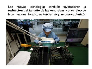 Las nuevas tecnologías también favorecieron la
reducción del tamaño de las empresas y el empleo se
hizo más cualificado, se terciarizó y se desregularizó.
 