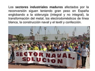 Los sectores industriales maduros afectados por la
reconversión siguen teniendo gran peso en España
englobando a la siderurgia (integral y no integral), la
transformación del metal, los electrodomésticos de línea
blanca, la construcción naval y el textil y confección.
 