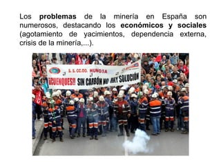 Los problemas de la minería en España son
numerosos, destacando los económicos y sociales
(agotamiento de yacimientos, dependencia externa,
crisis de la minería,...).
 
