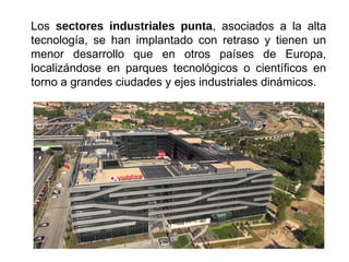 Los sectores industriales punta, asociados a la alta
tecnología, se han implantado con retraso y tienen un
menor desarrollo que en otros países de Europa,
localizándose en parques tecnológicos o científicos en
torno a grandes ciudades y ejes industriales dinámicos.
 