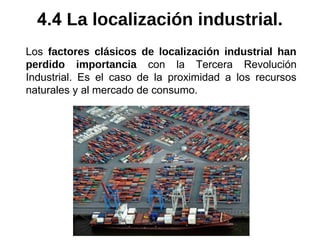 Los factores clásicos de localización industrial han
perdido importancia con la Tercera Revolución
Industrial. Es el caso de la proximidad a los recursos
naturales y al mercado de consumo.
4.4 La localización industrial.
 