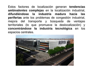 Estos factores de localización generan tendencias
ambivalentes complejas en la localización industrial,
difundiéndose la industria madura hacia las
periferias ante los problemas de congestión industrial,
mejora del transporte y búsqueda de ventajas
territoriales (lo que promueve la deslocalización) y
concentrándose la industria tecnológica en los
espacios centrales.
 