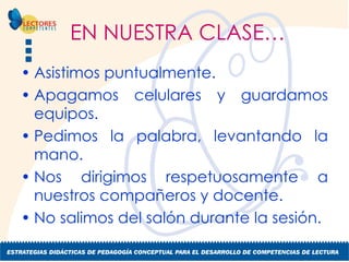 EN NUESTRA CLASE… Asistimos puntualmente. Apagamos celulares y guardamos equipos. Pedimos la palabra, levantando la mano. Nos dirigimos respetuosamente a nuestros compañeros y docente. No salimos del salón durante la sesión. 