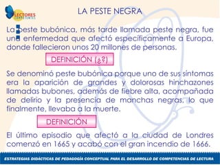 LA PESTE NEGRA La peste bubónica, más tarde llamada peste negra, fue una enfermedad que afectó específicamente a Europa, donde fallecieron unos 20 millones de personas.  Se denominó peste bubónica porque uno de sus síntomas era la aparición de grandes y dolorosas hinchazones llamadas bubones, además de fiebre alta, acompañada de delirio y la presencia de manchas negras, lo que finalmente, llevaba a la muerte.  El último episodio que afectó a la ciudad de Londres comenzó en 1665 y acabó con el gran incendio de 1666.  DEFINICIÓN (¿?) DEFINICIÓN 