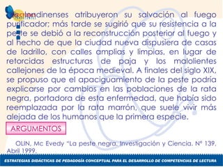 Los londinenses atribuyeron su salvación al fuego purificador; más tarde se sugirió que su resistencia a la peste se debió a la reconstrucción posterior al fuego y al hecho de que la ciudad nueva dispusiera de casas de ladrillo, con calles amplias y limpias, en lugar de retorcidas estructuras de paja y los malolientes callejones de la época medieval. A finales del siglo XIX, se propuso que el apaciguamiento de la peste podría explicarse por cambios en las poblaciones de la rata negra, portadora de esta enfermedad, que había sido reemplazada por la rata marrón, que suele vivir más alejada de los humanos que la primera especie. OLIN, Mc Evedy “La peste negra. Investigación y Ciencia. Nº 139, Abril 1999. ARGUMENTOS 