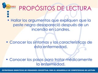 PROPÓSITOS DE LECTURA Hallar los argumentos que expliquen que la peste negra desapareció después de un incendio en Londres. Conocer los síntomas y las características de ésta enfermedad. Conocer los pasos para tratar médicamente la enfermedad. 