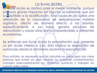 La lluvia ácida La lluvia ácida es dañina para el medio ambiente, porque provoca graves impactos en algunos ecosistemas que son susceptibles a la acidificación. Ésta causa en los suelos una alteración de la capacidad de descomponer materia orgánica, afecta de manera directa a las plantas, específicamente a sus hojas, genera procesos de desnutrición y causa otros daños impredecibles a diferentes ecosistemas. Se entiende por lluvia ácida la precipitación que presenta un pH ácido inferior a 5,65. Esta implica la deposición de sustancias desde la atmósfera durante la precipitación. Para evitarla, es necesario que las industrias se preocupen por crear sistemas que eviten en gran medida las emisiones contaminantes, manejen adecuadamente sus desechos químicos y trabajen en lugares adecuados. 