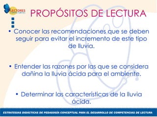 PROPÓSITOS DE LECTURA Conocer las recomendaciones que se deben seguir para evitar el incremento de este tipo de lluvia. Entender las razones por las que se considera dañina la lluvia ácida para el ambiente. Determinar las características de la lluvia ácida. 
