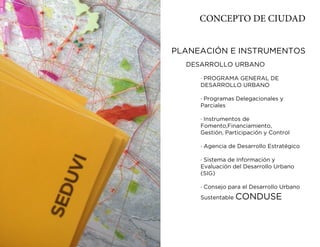 CONCEPTO DE CIUDAD


PLANEACIÓN E INSTRUMENTOS
  DESARROLLO URBANO

     · PROGRAMA GENERAL DE
     DESARROLLO URBANO

     · Programas Delegacionales y
     Parciales

     · Instrumentos de
     Fomento,Financiamiento,
     Gestión, Participación y Control

     · Agencia de Desarrollo Estratégico

     · Sistema de Información y
     Evaluación del Desarrollo Urbano
     (SIG)

     · Consejo para el Desarrollo Urbano
     Sustentable   CONDUSE
 