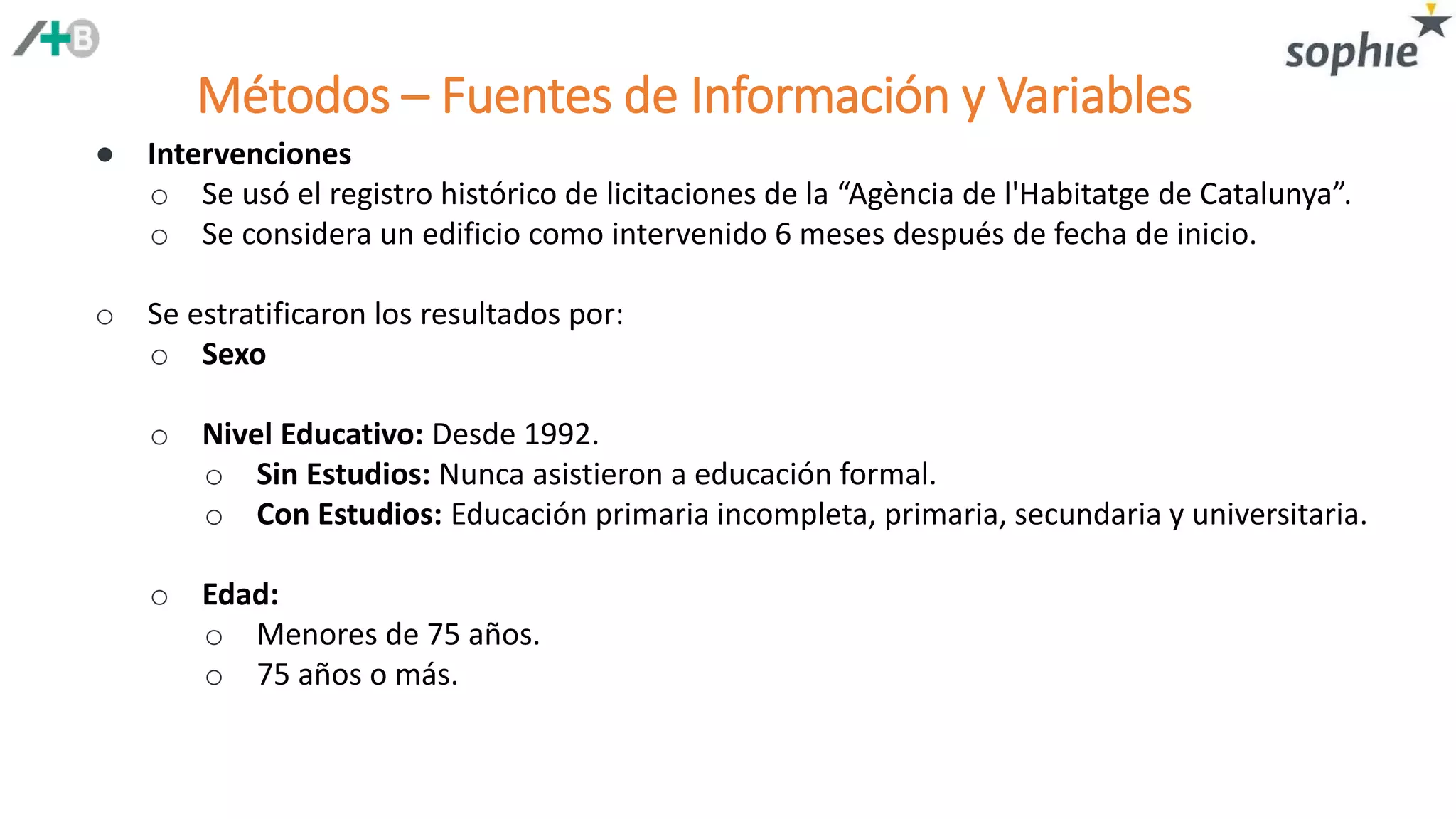 Métodos – Fuentes de Información y Variables
● Intervenciones
o Se usó el registro histórico de licitaciones de la “Agència de l'Habitatge de Catalunya”.
o Se considera un edificio como intervenido 6 meses después de fecha de inicio.
o Se estratificaron los resultados por:
o Sexo
o Nivel Educativo: Desde 1992.
o Sin Estudios: Nunca asistieron a educación formal.
o Con Estudios: Educación primaria incompleta, primaria, secundaria y universitaria.
o Edad:
o Menores de 75 años.
o 75 años o más.
 