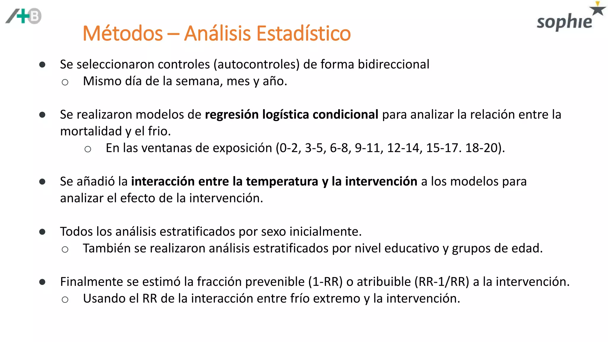 Métodos – Análisis Estadístico
● Se seleccionaron controles (autocontroles) de forma bidireccional
o Mismo día de la semana, mes y año.
● Se realizaron modelos de regresión logística condicional para analizar la relación entre la
mortalidad y el frio.
o En las ventanas de exposición (0-2, 3-5, 6-8, 9-11, 12-14, 15-17. 18-20).
● Se añadió la interacción entre la temperatura y la intervención a los modelos para
analizar el efecto de la intervención.
● Todos los análisis estratificados por sexo inicialmente.
o También se realizaron análisis estratificados por nivel educativo y grupos de edad.
● Finalmente se estimó la fracción prevenible (1-RR) o atribuible (RR-1/RR) a la intervención.
o Usando el RR de la interacción entre frío extremo y la intervención.
 