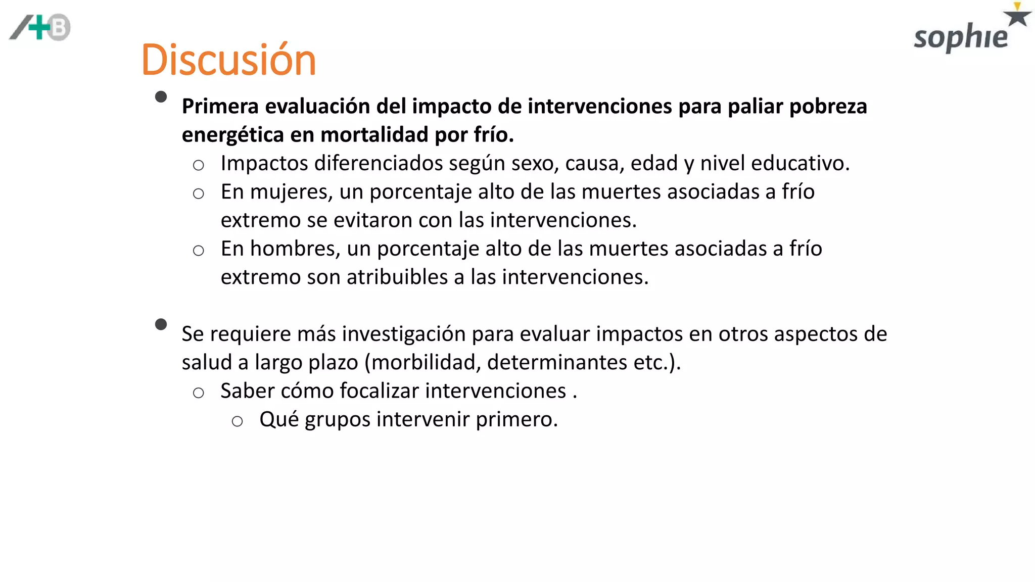• Primera evaluación del impacto de intervenciones para paliar pobreza
energética en mortalidad por frío.
o Impactos diferenciados según sexo, causa, edad y nivel educativo.
o En mujeres, un porcentaje alto de las muertes asociadas a frío
extremo se evitaron con las intervenciones.
o En hombres, un porcentaje alto de las muertes asociadas a frío
extremo son atribuibles a las intervenciones.
• Se requiere más investigación para evaluar impactos en otros aspectos de
salud a largo plazo (morbilidad, determinantes etc.).
o Saber cómo focalizar intervenciones .
o Qué grupos intervenir primero.
Discusión
 