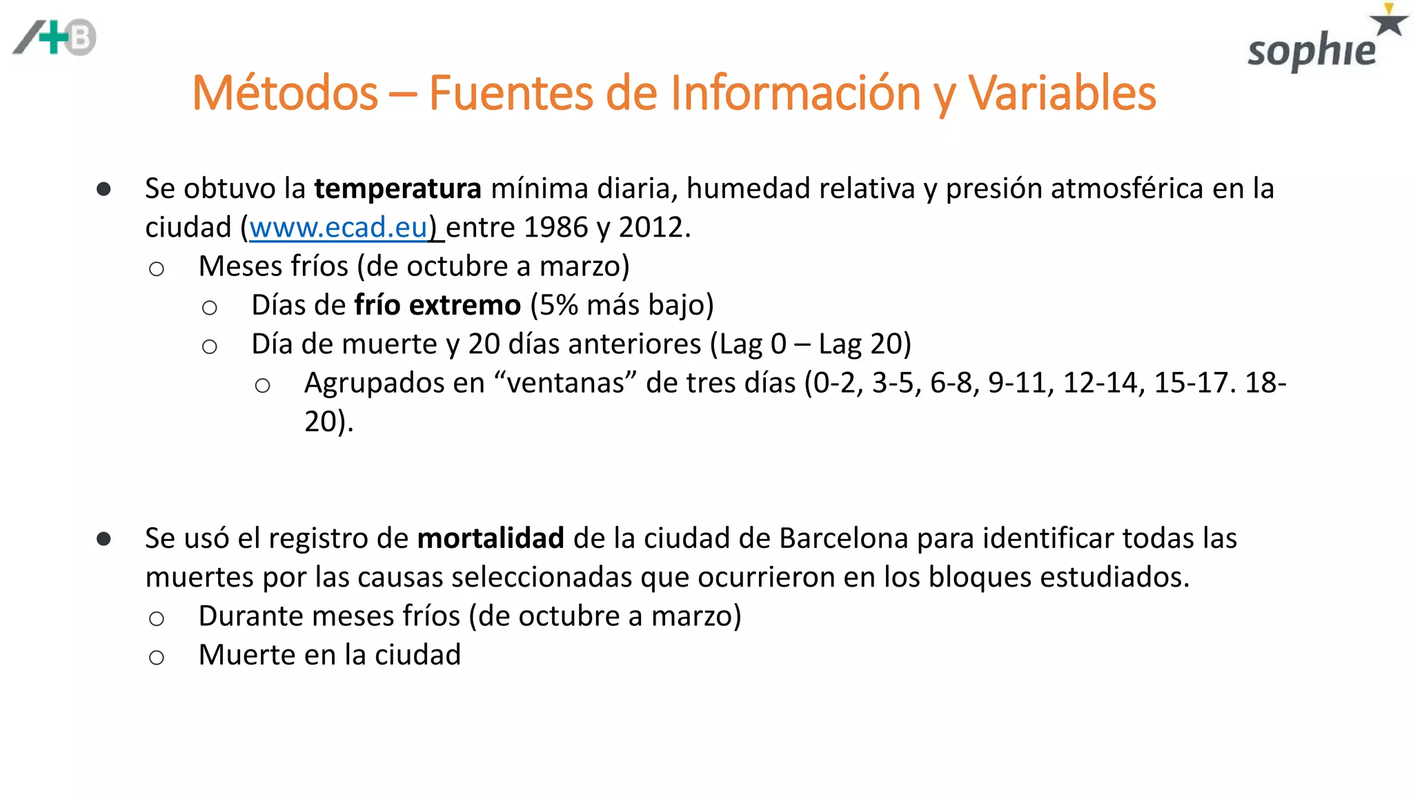 Métodos – Fuentes de Información y Variables
● Se obtuvo la temperatura mínima diaria, humedad relativa y presión atmosférica en la
ciudad (www.ecad.eu) entre 1986 y 2012.
o Meses fríos (de octubre a marzo)
o Días de frío extremo (5% más bajo)
o Día de muerte y 20 días anteriores (Lag 0 – Lag 20)
o Agrupados en “ventanas” de tres días (0-2, 3-5, 6-8, 9-11, 12-14, 15-17. 18-
20).
● Se usó el registro de mortalidad de la ciudad de Barcelona para identificar todas las
muertes por las causas seleccionadas que ocurrieron en los bloques estudiados.
o Durante meses fríos (de octubre a marzo)
o Muerte en la ciudad
 