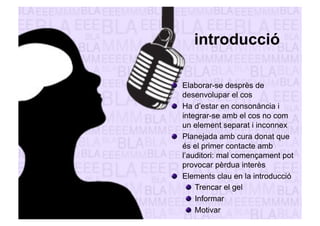 introducció 
" Elaborar-se desprès de 
desenvolupar el cos 
" Ha d’estar en consonància i 
integrar-se amb el cos no com 
un element separat i inconnex 
" Planejada amb cura donat que 
és el primer contacte amb 
l’auditori: mal començament pot 
provocar pèrdua interès 
" Elements clau en la introducció 
" Trencar el gel 
" Informar 
" Motivar 
 