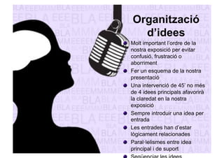 Organització 
d’idees 
" Molt important l’ordre de la 
nostra exposició per evitar 
confusió, frustració o 
aborriment 
" Fer un esquema de la nostra 
presentació 
" Una intervenció de 45’ no més 
de 4 idees principals afavorirà 
la claredat en la nostra 
exposició 
" Sempre introduir una idea per 
entrada 
" Les entrades han d’estar 
lògicament relacionades 
" Paral·lelismes entre idea 
principal i de suport 
" Seqüenciar les idees 
 