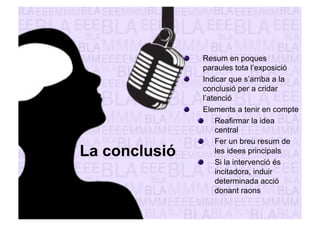 La conclusió 
" Resum en poques 
paraules tota l’exposició 
" Indicar que s’arriba a la 
conclusió per a cridar 
l’atenció 
" Elements a tenir en compte 
" Reafirmar la idea 
central 
" Fer un breu resum de 
les idees principals 
" Si la intervenció és 
incitadora, induir 
determinada acció 
donant raons 
 